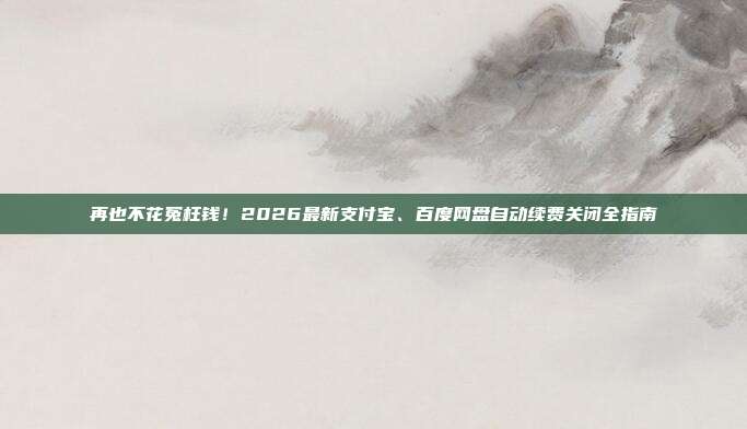 再也不花冤枉钱！2026最新支付宝、百度网盘自动续费关闭全指南