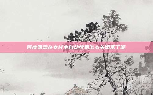 百度网盘在支付宝自动续费怎么关闭不了呢