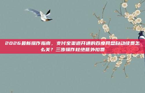 2026最新操作指南，支付宝渠道开通的百度网盘自动续费怎么关？三步操作杜绝意外扣费