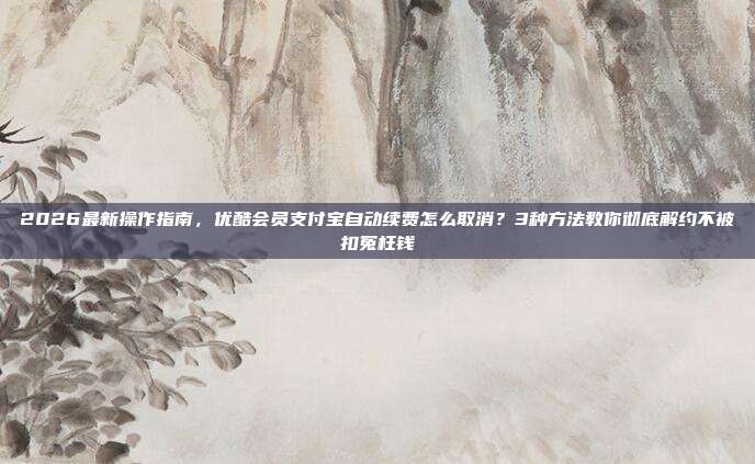 2026最新操作指南，优酷会员支付宝自动续费怎么取消？3种方法教你彻底解约不被扣冤枉钱