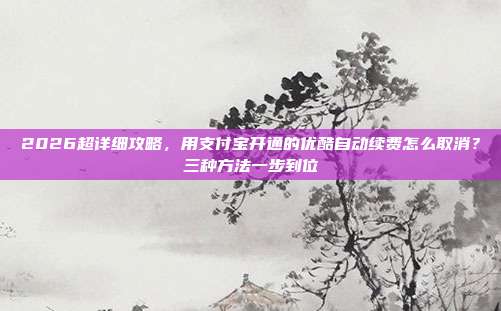 2026超详细攻略，用支付宝开通的优酷自动续费怎么取消？三种方法一步到位