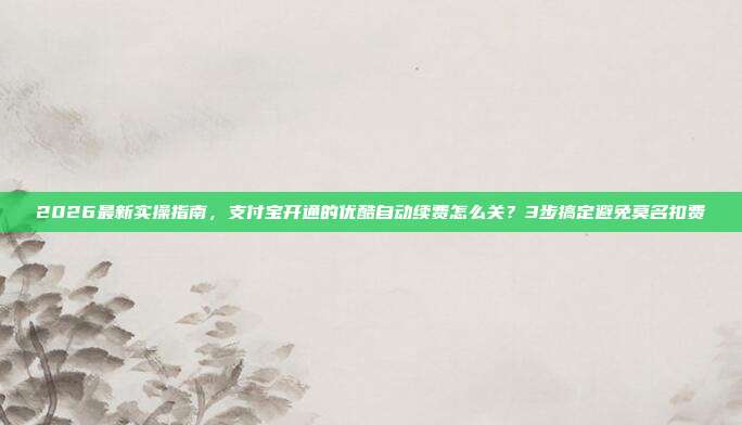 2026最新实操指南，支付宝开通的优酷自动续费怎么关？3步搞定避免莫名扣费