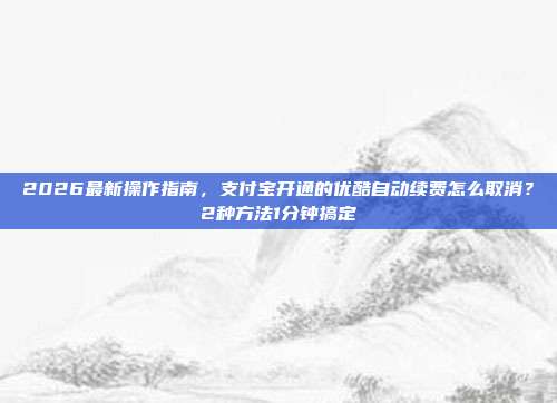 2026最新操作指南，支付宝开通的优酷自动续费怎么取消？2种方法1分钟搞定