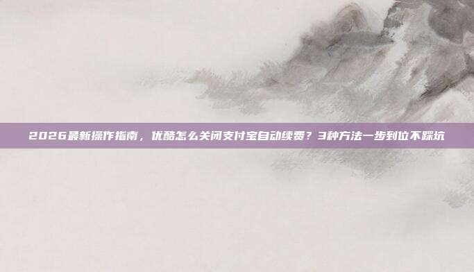 2026最新操作指南，优酷怎么关闭支付宝自动续费？3种方法一步到位不踩坑