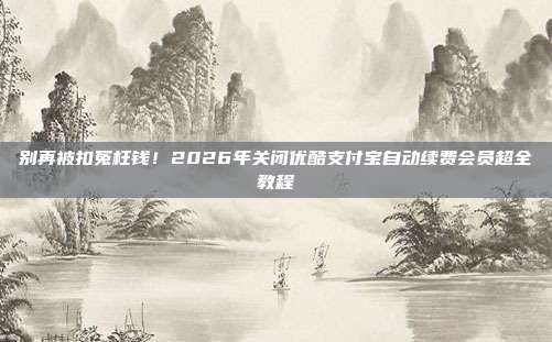 别再被扣冤枉钱！2026年关闭优酷支付宝自动续费会员超全教程