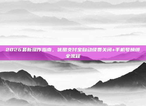 2026最新操作指南，优酷支付宝自动续费关闭+手机号换绑全流程