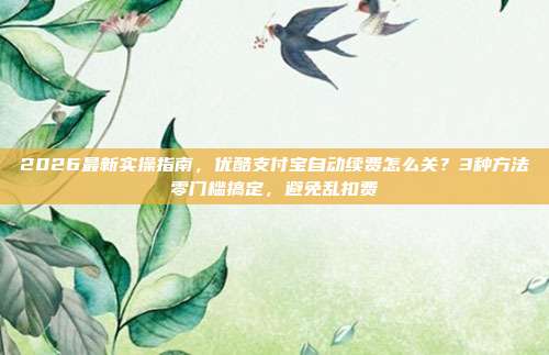2026最新实操指南，优酷支付宝自动续费怎么关？3种方法零门槛搞定，避免乱扣费