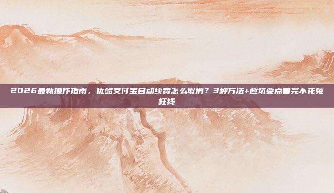 2026最新操作指南，优酷支付宝自动续费怎么取消？3种方法+避坑要点看完不花冤枉钱