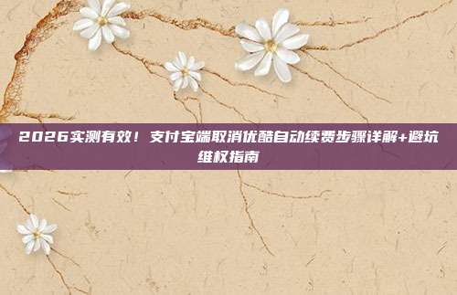 2026实测有效！支付宝端取消优酷自动续费步骤详解+避坑维权指南