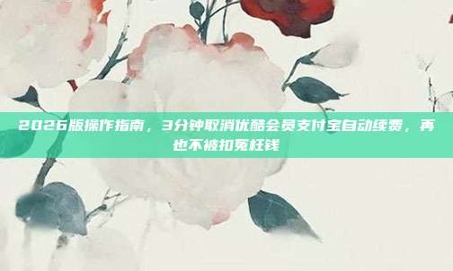 2026版操作指南，3分钟取消优酷会员支付宝自动续费，再也不被扣冤枉钱