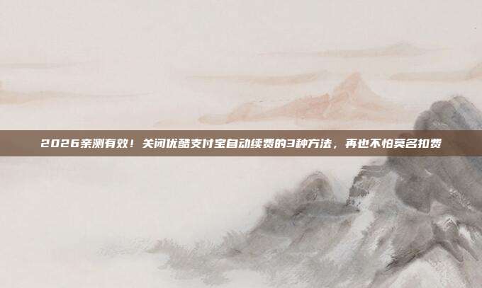 2026亲测有效!关闭优酷支付宝自动续费的3种方法,再也不怕莫名扣费