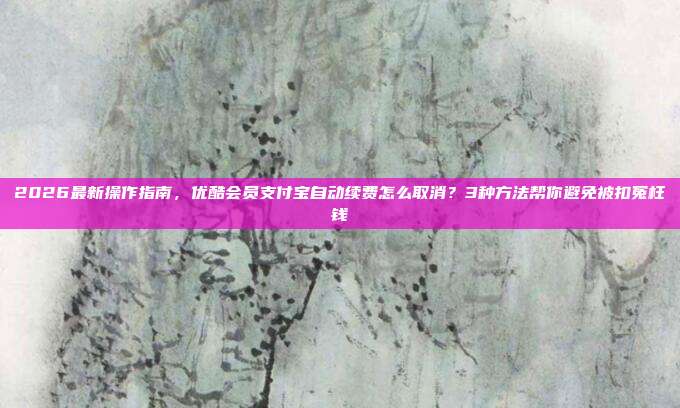 2026最新操作指南，优酷会员支付宝自动续费怎么取消？3种方法帮你避免被扣冤枉钱