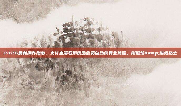 2026最新操作指南，支付宝端取消优酷会员自动续费全流程，附避坑&维权贴士