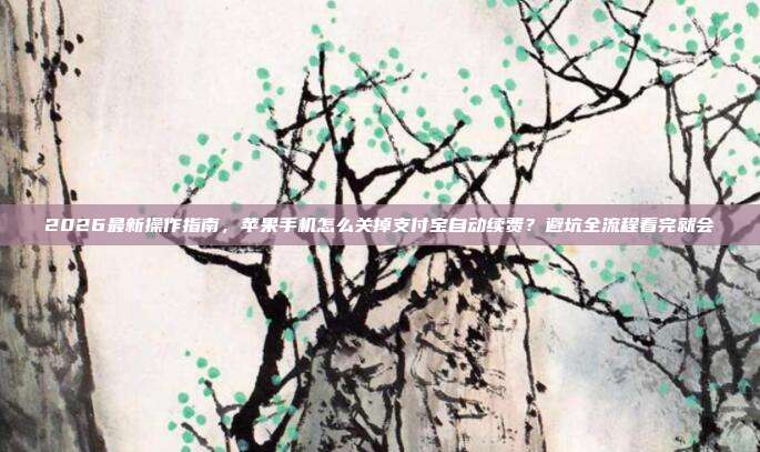 2026最新操作指南，苹果手机怎么关掉支付宝自动续费？避坑全流程看完就会