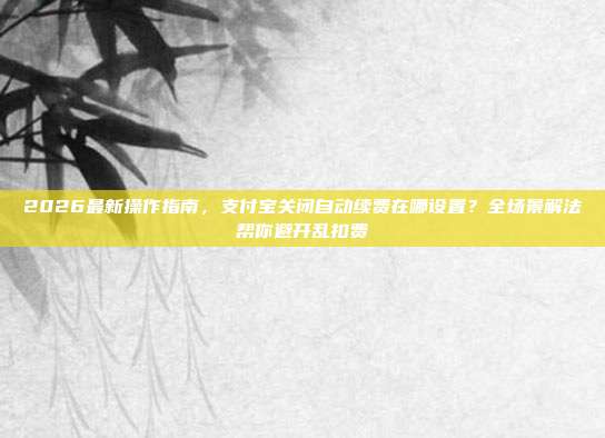 2026最新操作指南，支付宝关闭自动续费在哪设置？全场景解法帮你避开乱扣费