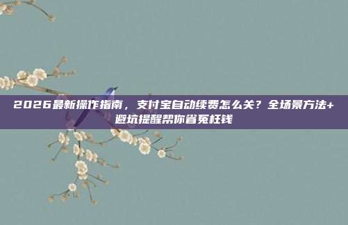 2026最新操作指南，支付宝自动续费怎么关？全场景方法+避坑提醒帮你省冤枉钱