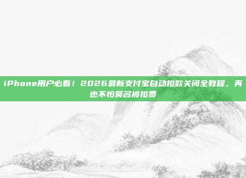 iPhone用户必看!2026最新支付宝自动扣款关闭全教程,再也不怕莫名被扣费