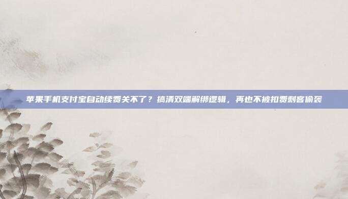 苹果手机支付宝自动续费关不了？搞清双端解绑逻辑，再也不被扣费刺客偷袭