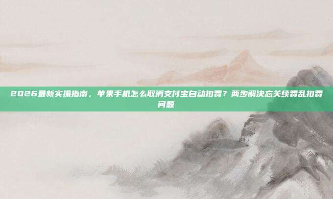 2026最新实操指南,苹果手机怎么取消支付宝自动扣费?两步解决忘关续费乱扣费问题