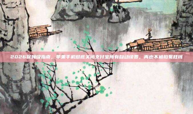 2026保姆级指南,苹果手机彻底关闭支付宝所有自动续费,再也不被扣冤枉钱
