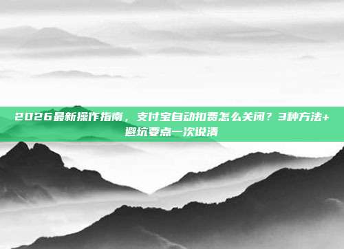 2026最新操作指南,支付宝自动扣费怎么关闭?3种方法+避坑要点一次说清