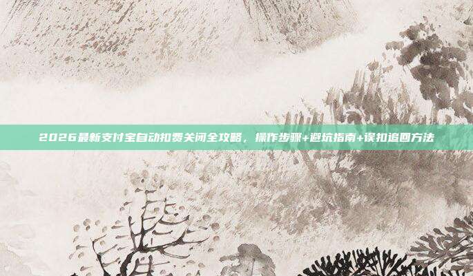 2026最新支付宝自动扣费关闭全攻略,操作步骤+避坑指南+误扣追回方法