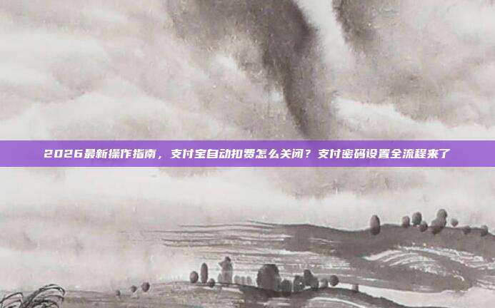 2026最新操作指南，支付宝自动扣费怎么关闭？支付密码设置全流程来了