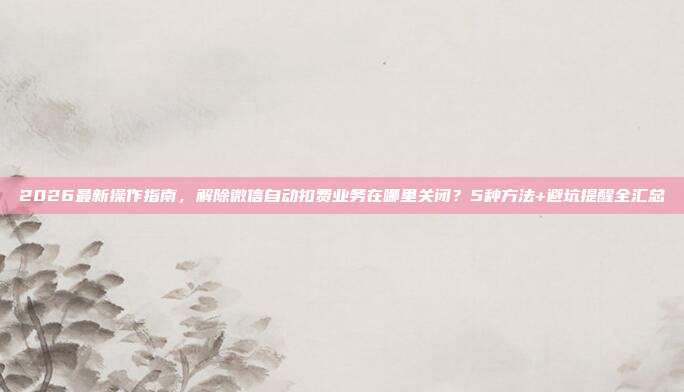 2026最新操作指南,解除微信自动扣费业务在哪里关闭?5种方法+避坑提醒全汇总