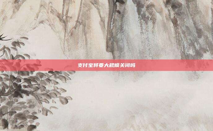 支付宝将要大规模关闭吗