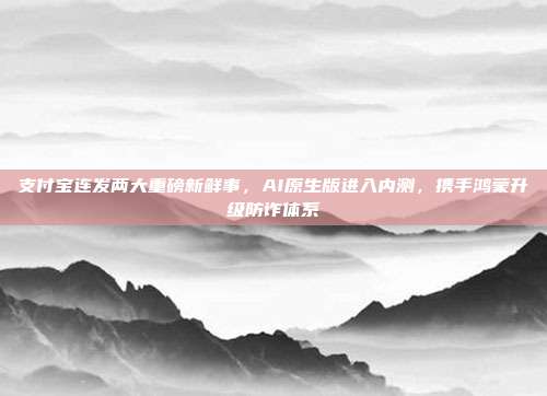 支付宝连发两大重磅新鲜事，AI原生版进入内测，携手鸿蒙升级防诈体系