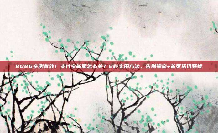 2026亲测有效！支付宝新闻怎么关？2种实用方法，告别弹窗+首页资讯骚扰