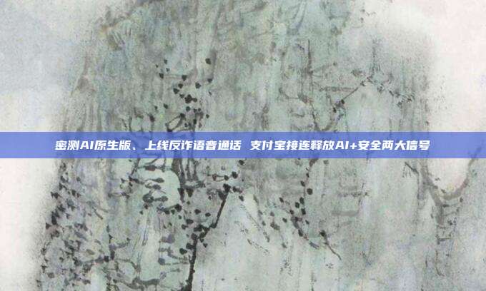密测AI原生版、上线反诈语音通话 支付宝接连释放AI+安全两大信号