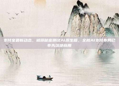 支付宝最新动态，被曝秘密测试AI原生版，全栈AI支付布局已率先落地商用