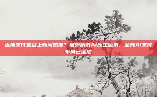 近期支付宝登上新闻热搜？被曝测试AI原生版本，全栈AI支付布局已落地