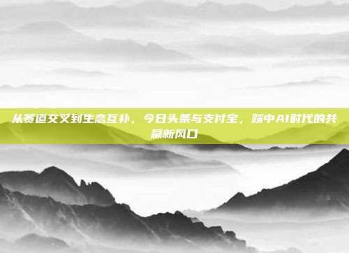 从赛道交叉到生态互补，今日头条与支付宝，踩中AI时代的共赢新风口