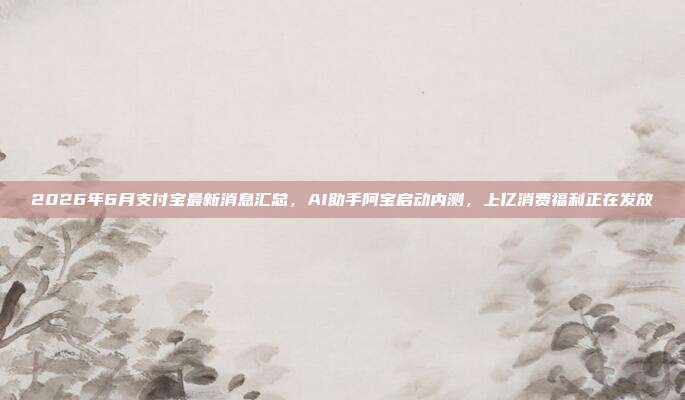 2026年6月支付宝最新消息汇总,AI助手阿宝启动内测,上亿消费福利正在发放