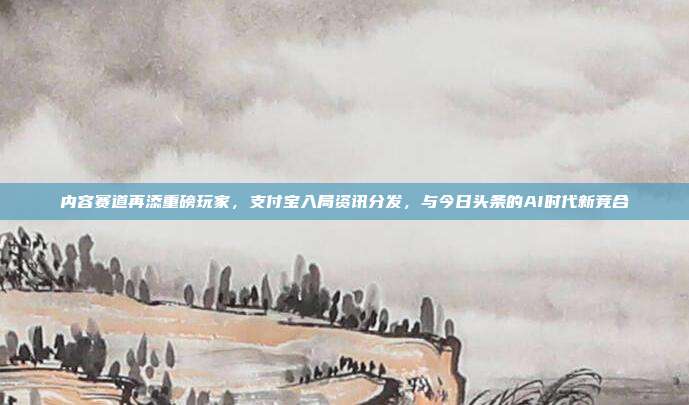 内容赛道再添重磅玩家，支付宝入局资讯分发，与今日头条的AI时代新竞合