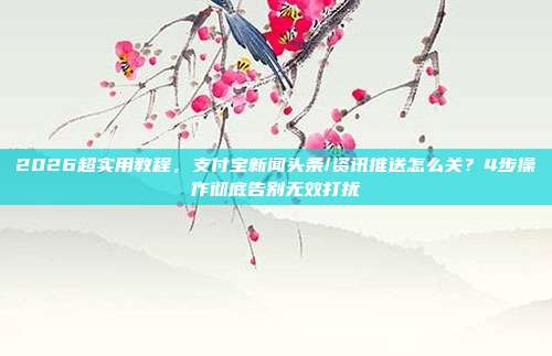 2026超实用教程，支付宝新闻头条/资讯推送怎么关？4步操作彻底告别无效打扰