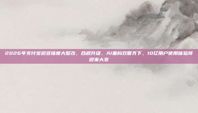 2026年支付宝迎多维度大整改，合规升级、AI重构双管齐下，10亿用户使用体验将迎来大变