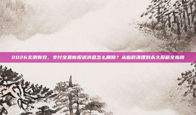 2026实测有效，支付宝最新报道消息怎么删除？从临时清理到永久屏蔽全指南