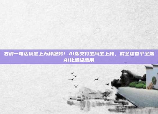 右滑一句话搞定上万种服务!AI版支付宝阿宝上线,成全球首个全端AI化超级应用