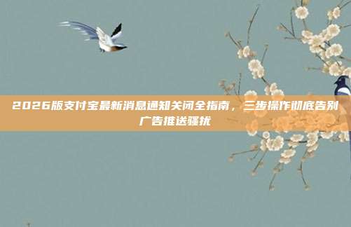 2026版支付宝最新消息通知关闭全指南，三步操作彻底告别广告推送骚扰