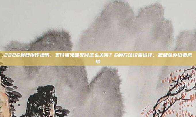 2026最新操作指南，支付宝免密支付怎么关闭？6种方法按需选择，规避意外扣费风险