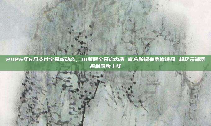 2026年6月支付宝最新动态，AI版阿宝开启内测 官方辟谣有偿邀请码 超亿元消费福利同步上线