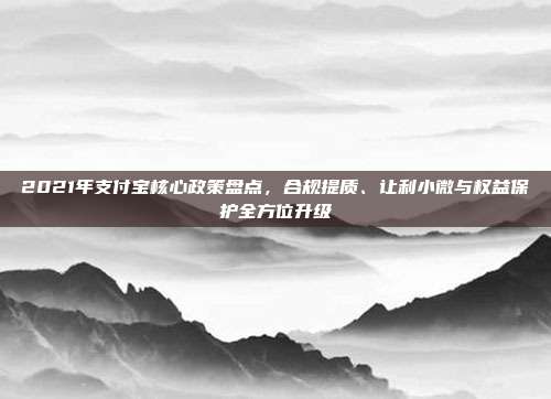 2021年支付宝核心政策盘点，合规提质、让利小微与权益保护全方位升级
