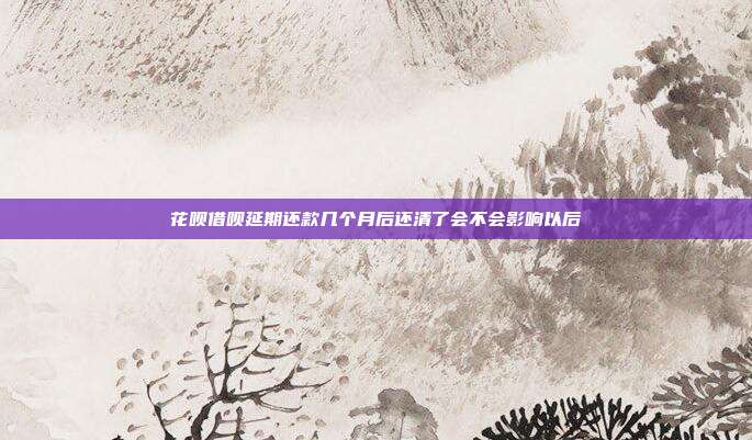 花呗借呗延期还款几个月后还清了会不会影响以后