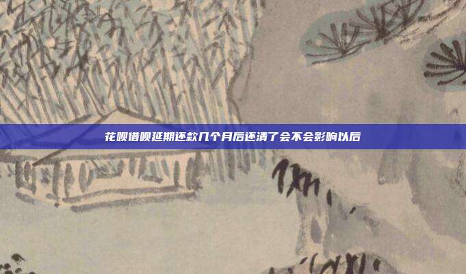 花呗借呗延期还款几个月后还清了会不会影响以后