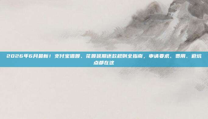2026年6月最新!支付宝借呗、花呗延期还款规则全指南,申请要求、费用、避坑点都在这