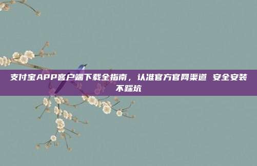 支付宝APP客户端下载全指南，认准官方官网渠道 安全安装不踩坑