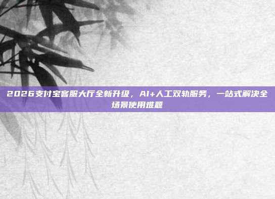 2026支付宝客服大厅全新升级，AI+人工双轨服务，一站式解决全场景使用难题